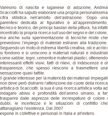  Varesino di nascita e luganese di adozione, Andrea Scacciotti ha saputo elaborare una propria personalissima cifra stilistica nell’ambito dell’astrazione. Dopo una parentesi dedicata al figurativo e all’apprendimento, tecnico e teorico, dei principi basilari della pittura, ha infatti incentrato la propria ricerca sull’uso del segno e del colore, ma anche sulla sperimentazione di tecniche miste che prevedono l’impiego di materiali estranei alla tradizione. Seguendo un moto di estrema libertà creativa, olii e acrilici si fondono e si uniscono a materiali naturali e industriali come sabbie, legni, cemento e materiali plastici, ottenendo interessanti effetti visivi, fatti di rilievi, di iridescenze e di trasparenze, che spesso riescono a trasmettere una sensazione quasi tattile. Il grande interesse per la matericità dei materiali impiegati non deve però distrarre l’attenzione dal cuore della ricerca artistica di Scacciotti: la sua è una ricerca artistica volta ad indagare abissi e profondità dell’animo umano, a far trasparire dalle asprezze delle increspature di colore i dubbi, le incertezze e le situazioni di conflitto che attanagliano l’esistenza. Dal 2007 espone in collettive e personali in Italia e all'estero