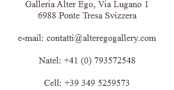 Galleria Alter Ego, Via Lugano 1 6988 Ponte Tresa Svizzera e-mail: contatti@alteregogallery.com Natel: +41 (0) 793572548 Cell: +39 349 5259573