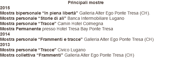 Principali mostre 2015 Mostra bipersonale “In piena libertà” Galleria Alter Ego Ponte Tresa (CH). Mostra personale “Storie di ali” Banca Intermobiliare Lugano Mostra personale “Tracce” Camin Hotel Colmegna Mostra Permanente presso Hotel Tresa Bay Ponte Tresa 2014 Mostra personale “Frammenti e tracce” Galleria Alter Ego Ponte Tresa (CH) 2013 Mostra personale “Tracce” Civico Lugano Mostra collettiva “Frammenti” Galleria Alter Ego Ponte Tresa (CH) 